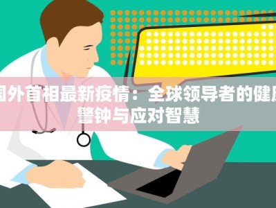 国外首相最新疫情：全球领导者的健康警钟与应对智慧