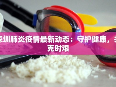 深圳肺炎疫情最新动态：守护健康，共克时艰