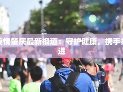 疫情肇庆最新报道：守护健康，携手共进