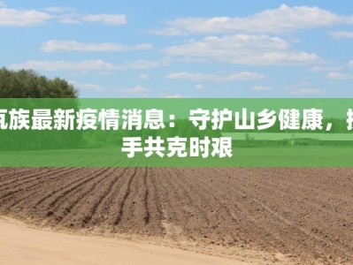 佤族最新疫情消息：守护山乡健康，携手共克时艰