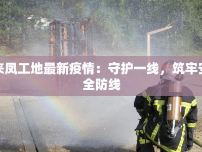 来凤工地最新疫情：守护一线，筑牢安全防线