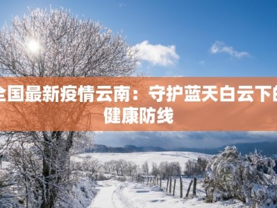 全国最新疫情云南：守护蓝天白云下的健康防线