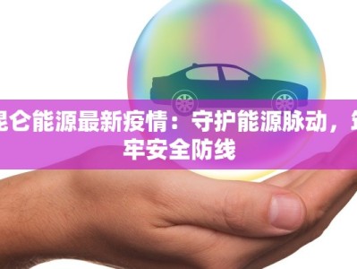 昆仑能源最新疫情：守护能源脉动，筑牢安全防线