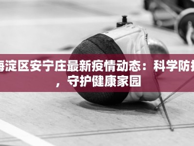 海淀区安宁庄最新疫情动态：科学防控，守护健康家园