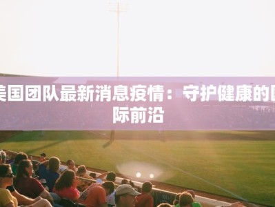 美国团队最新消息疫情：守护健康的国际前沿