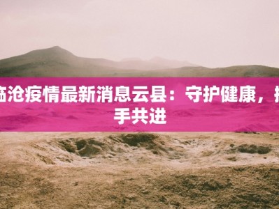 临沧疫情最新消息云县：守护健康，携手共进