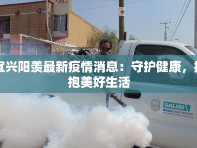 宜兴阳羡最新疫情消息：守护健康，拥抱美好生活