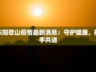 东阳歌山疫情最新消息：守护健康，携手共进