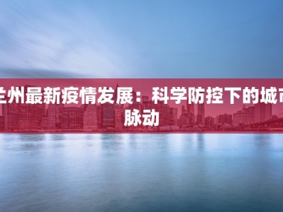 兰州最新疫情发展：科学防控下的城市脉动