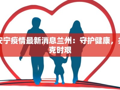 安宁疫情最新消息兰州：守护健康，共克时艰
