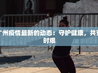 广州疫情最新的动态：守护健康，共克时艰
