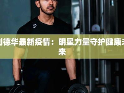 刘德华最新疫情：明星力量守护健康未来