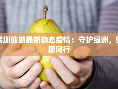 深圳仙湖最新动态疫情：守护绿洲，健康同行